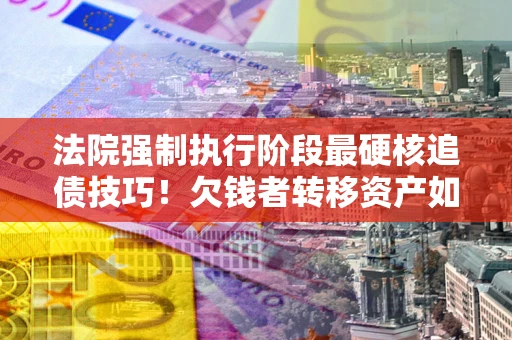 北京法院强制执行阶段最硬核追债技巧！欠钱者转移资产如何破解？