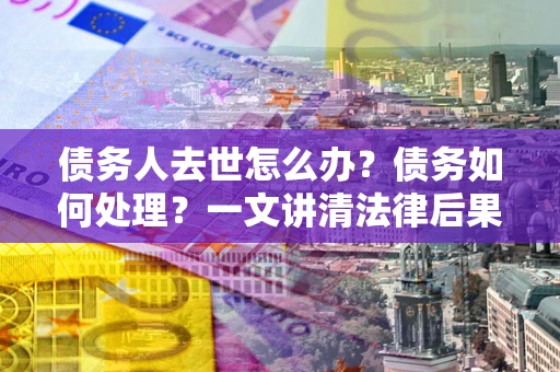 北京债务人去世怎么办？债务如何处理？一文讲清法律后果
